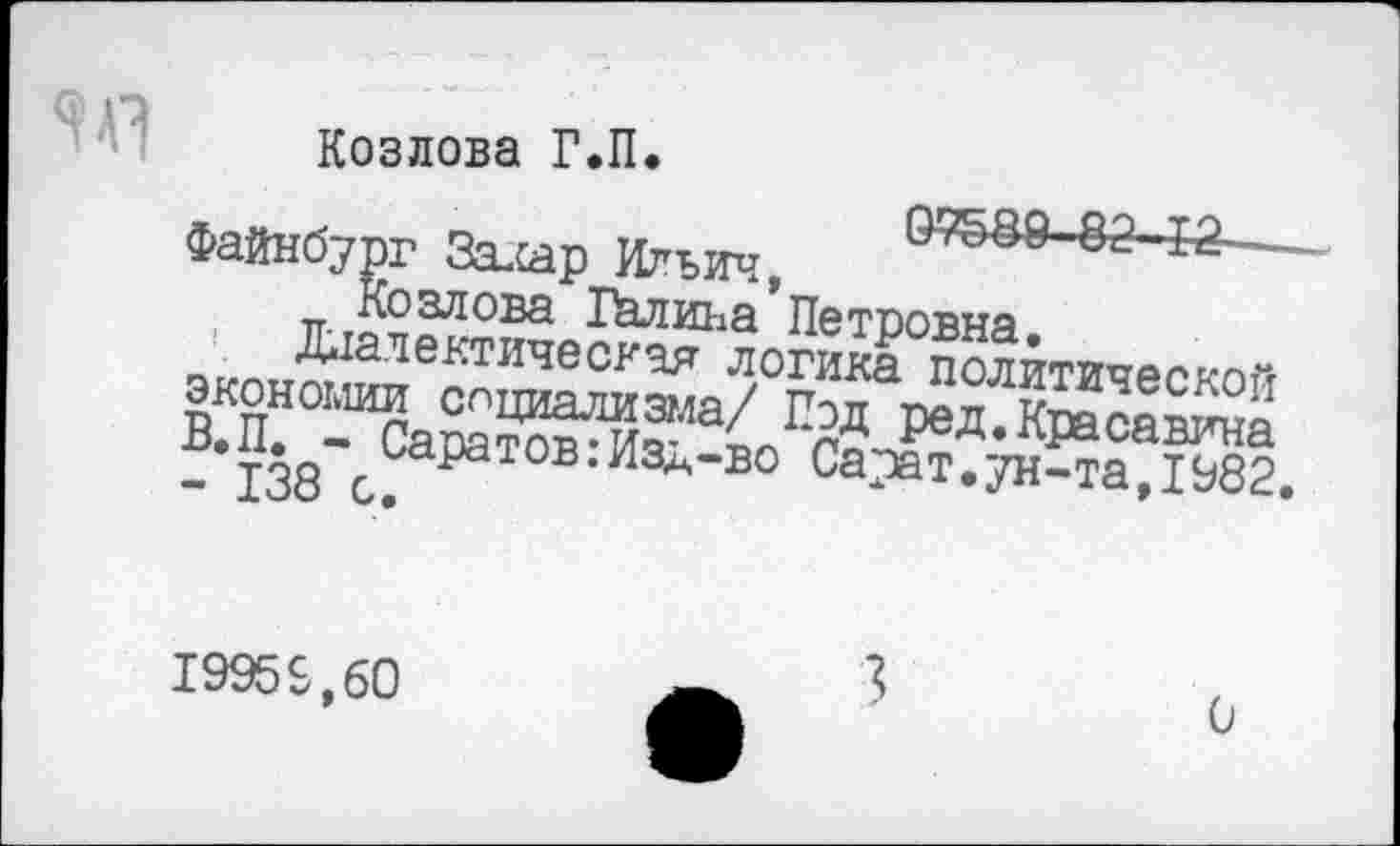 ﻿Козлова Г.П.
Файнбург Залар Ильич,	12—
Козлова Палина Петоовна чиг>ип^1а11е^Т11чес^,^т логика политической экони^™ ^Циа^зма/ Под ред. Крампа - 138 с; И Л'В0 Са-'»т • УН^а, 1982.
1995&.60